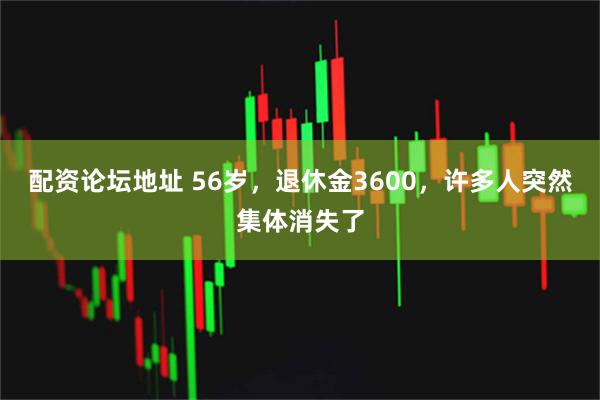 配资论坛地址 56岁，退休金3600，许多人突然集体消失了